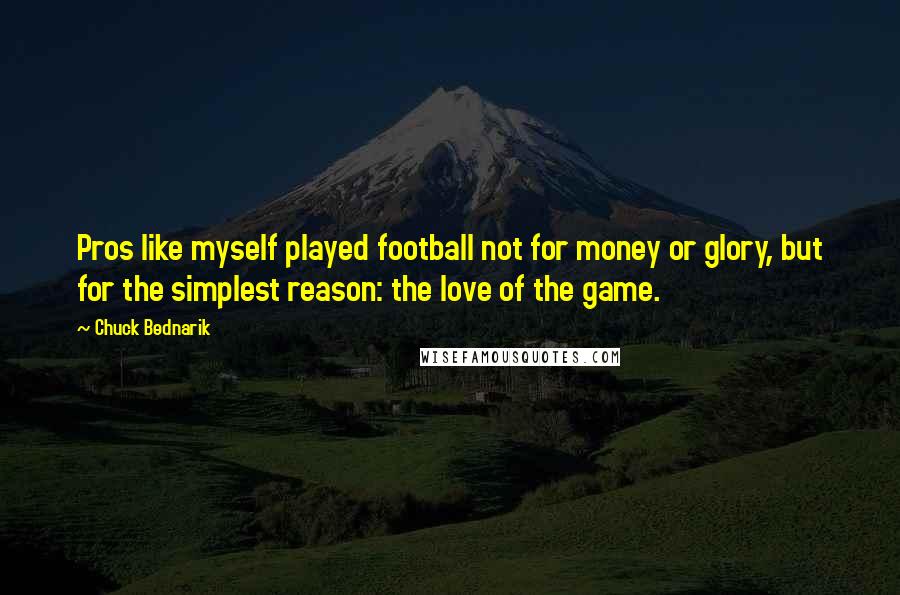 Chuck Bednarik Quotes: Pros like myself played football not for money or glory, but for the simplest reason: the love of the game.