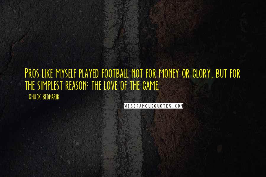 Chuck Bednarik Quotes: Pros like myself played football not for money or glory, but for the simplest reason: the love of the game.