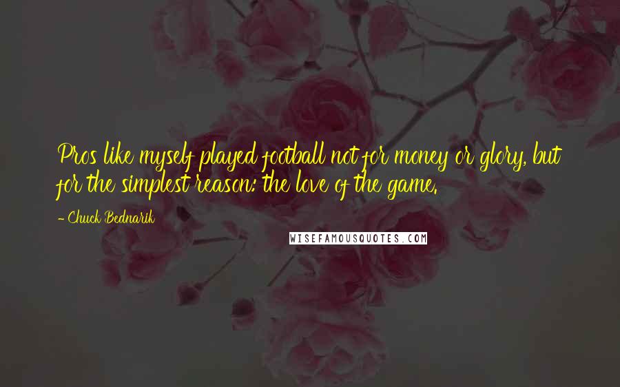 Chuck Bednarik Quotes: Pros like myself played football not for money or glory, but for the simplest reason: the love of the game.