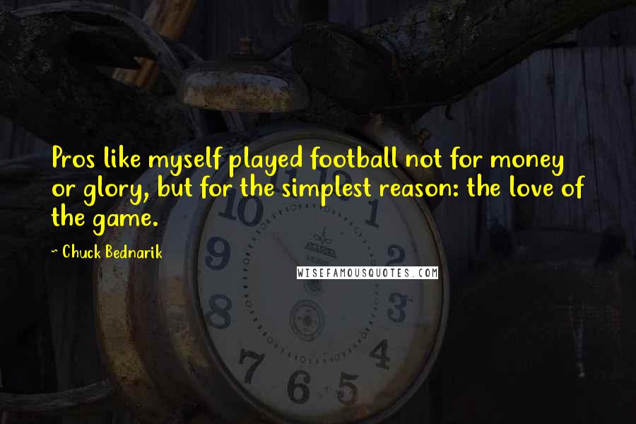 Chuck Bednarik Quotes: Pros like myself played football not for money or glory, but for the simplest reason: the love of the game.