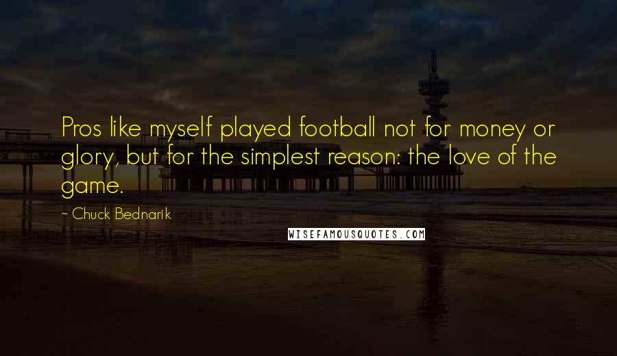 Chuck Bednarik Quotes: Pros like myself played football not for money or glory, but for the simplest reason: the love of the game.