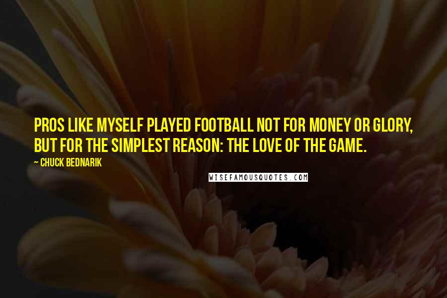 Chuck Bednarik Quotes: Pros like myself played football not for money or glory, but for the simplest reason: the love of the game.