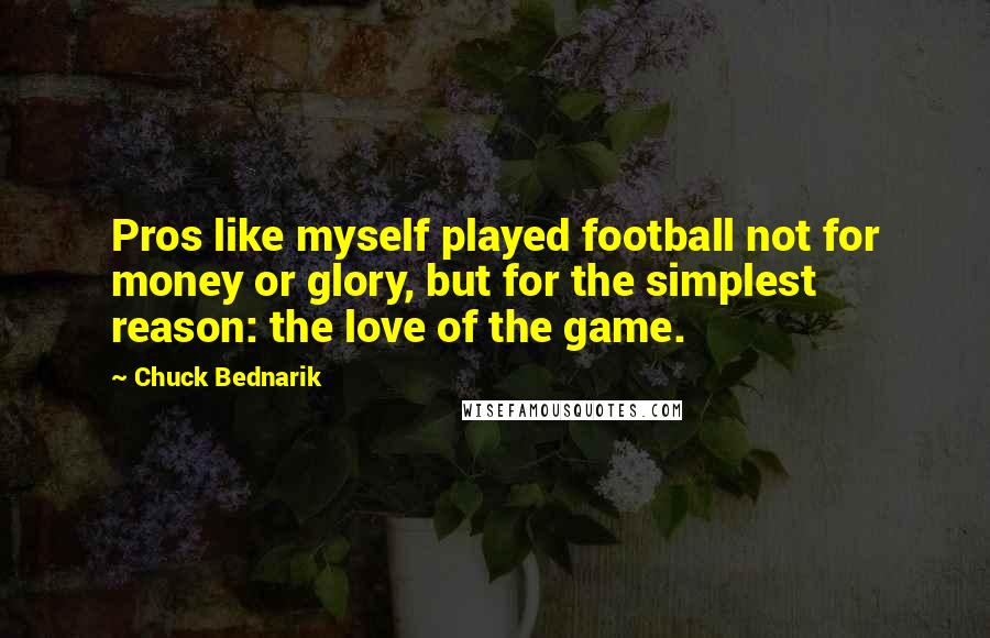 Chuck Bednarik Quotes: Pros like myself played football not for money or glory, but for the simplest reason: the love of the game.