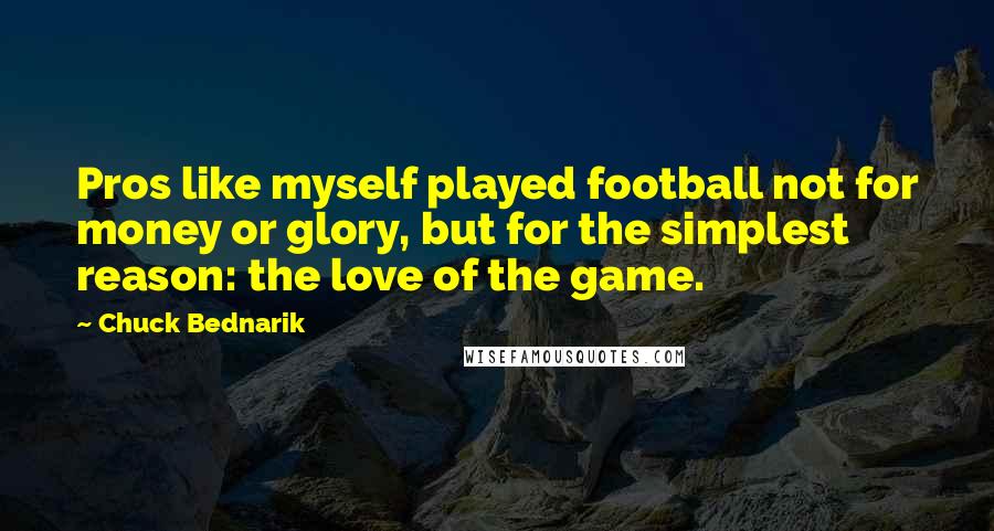 Chuck Bednarik Quotes: Pros like myself played football not for money or glory, but for the simplest reason: the love of the game.