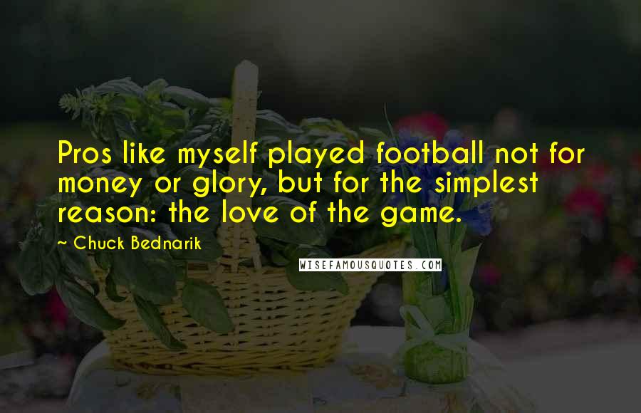 Chuck Bednarik Quotes: Pros like myself played football not for money or glory, but for the simplest reason: the love of the game.