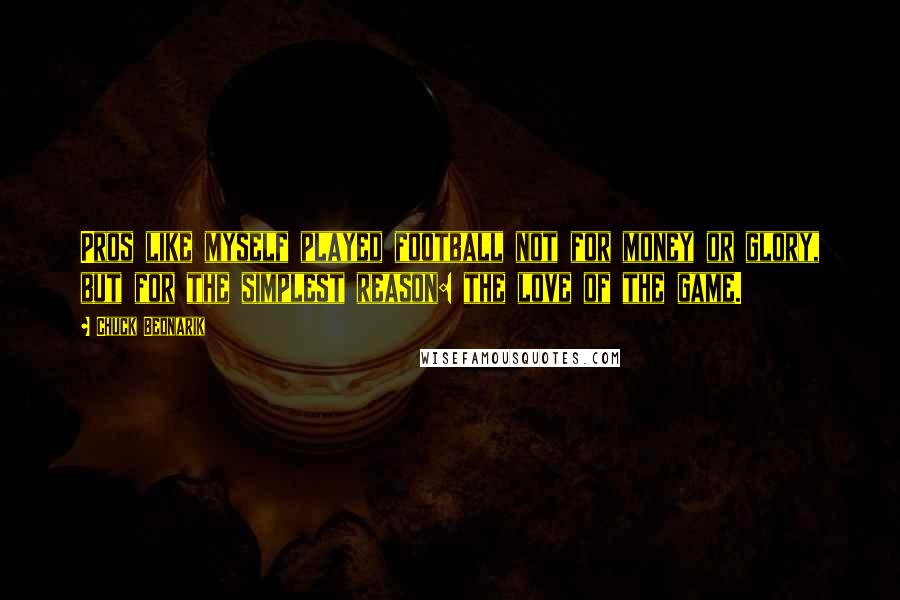 Chuck Bednarik Quotes: Pros like myself played football not for money or glory, but for the simplest reason: the love of the game.