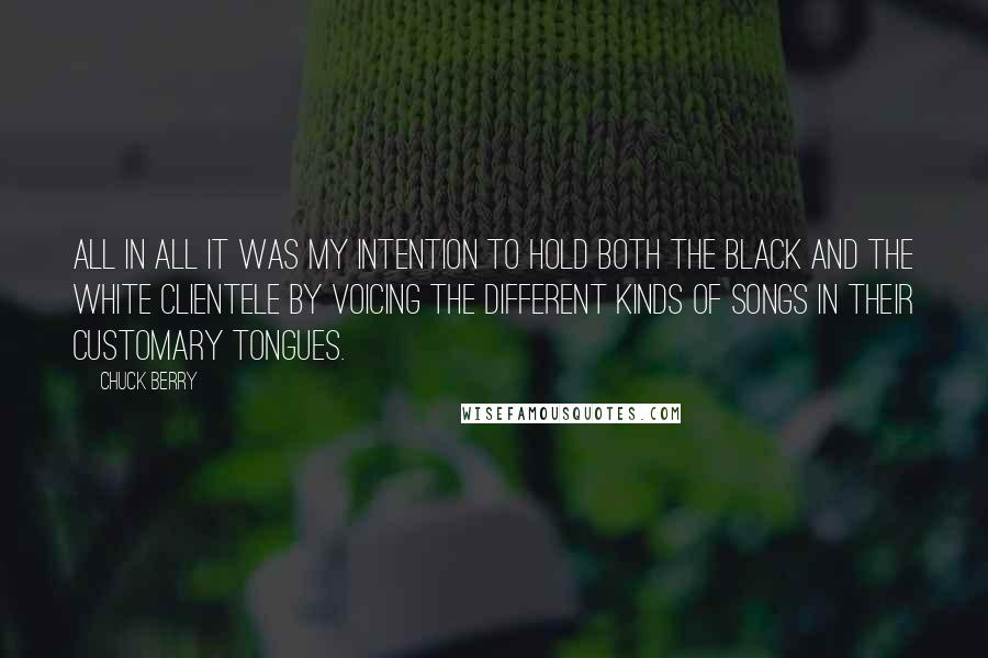 Chuck Berry Quotes: All in all it was my intention to hold both the black and the white clientele by voicing the different kinds of songs in their customary tongues.