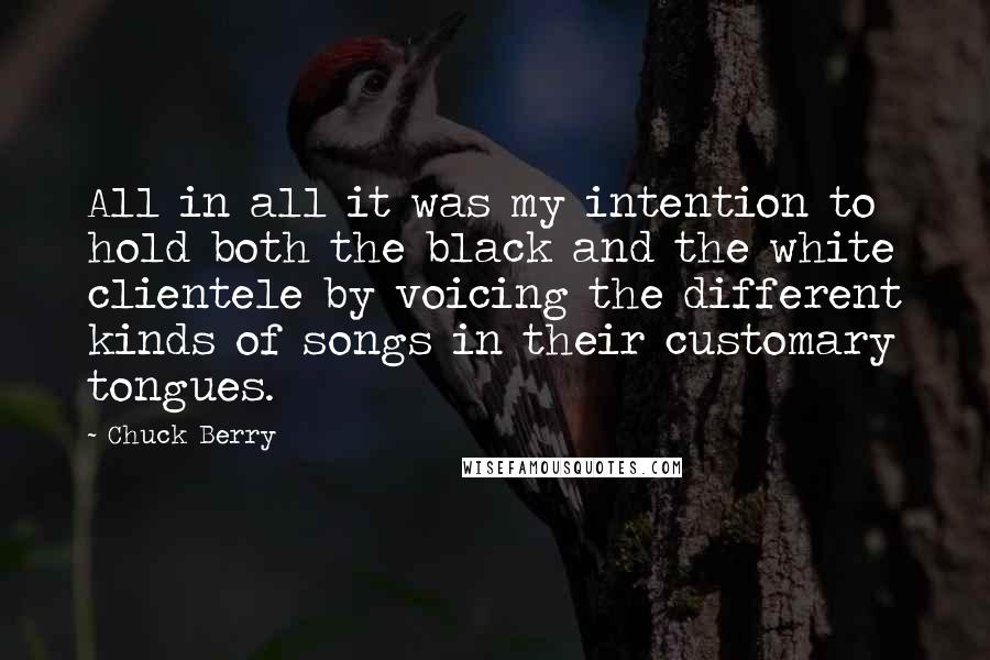 Chuck Berry Quotes: All in all it was my intention to hold both the black and the white clientele by voicing the different kinds of songs in their customary tongues.