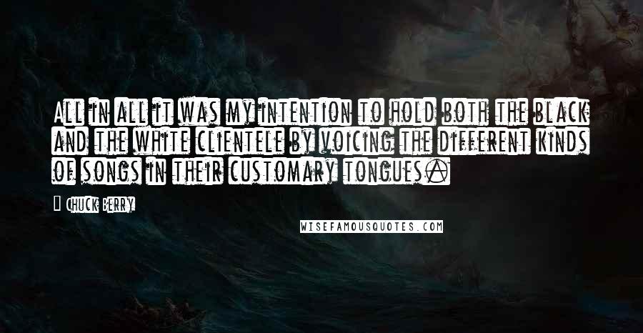 Chuck Berry Quotes: All in all it was my intention to hold both the black and the white clientele by voicing the different kinds of songs in their customary tongues.