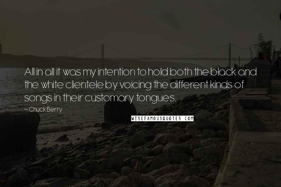 Chuck Berry Quotes: All in all it was my intention to hold both the black and the white clientele by voicing the different kinds of songs in their customary tongues.