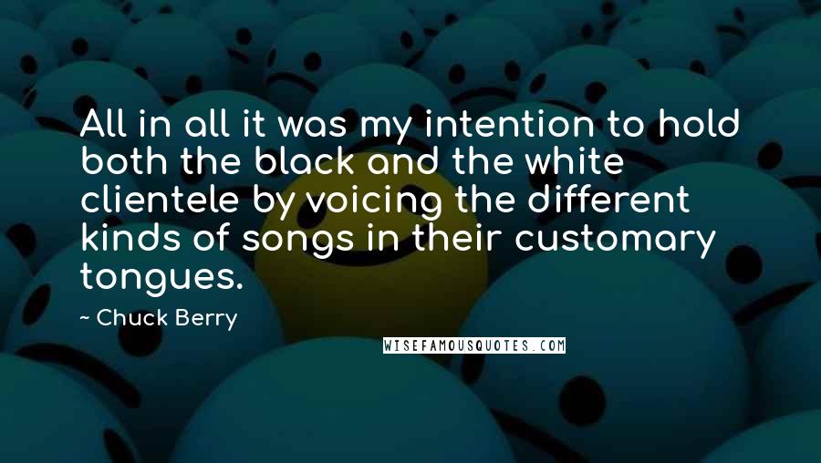 Chuck Berry Quotes: All in all it was my intention to hold both the black and the white clientele by voicing the different kinds of songs in their customary tongues.