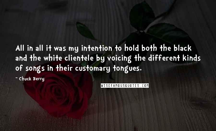 Chuck Berry Quotes: All in all it was my intention to hold both the black and the white clientele by voicing the different kinds of songs in their customary tongues.