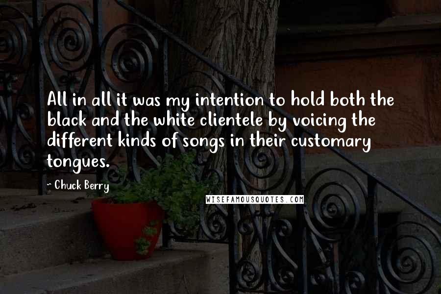 Chuck Berry Quotes: All in all it was my intention to hold both the black and the white clientele by voicing the different kinds of songs in their customary tongues.