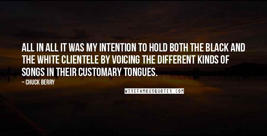 Chuck Berry Quotes: All in all it was my intention to hold both the black and the white clientele by voicing the different kinds of songs in their customary tongues.