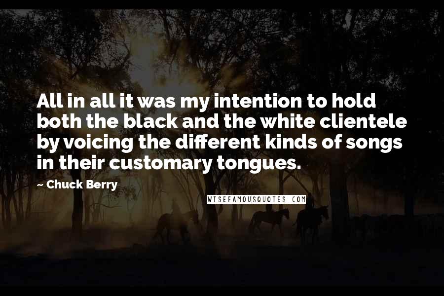 Chuck Berry Quotes: All in all it was my intention to hold both the black and the white clientele by voicing the different kinds of songs in their customary tongues.