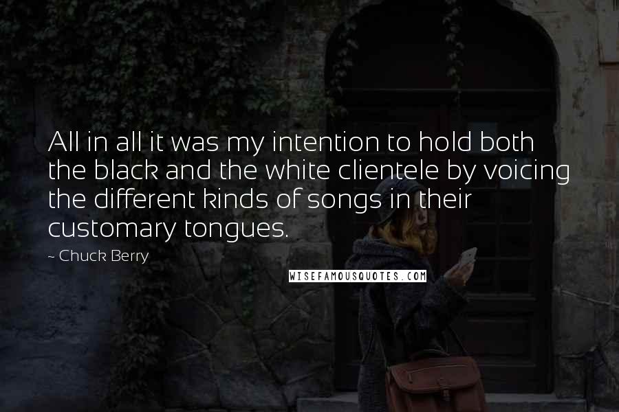 Chuck Berry Quotes: All in all it was my intention to hold both the black and the white clientele by voicing the different kinds of songs in their customary tongues.