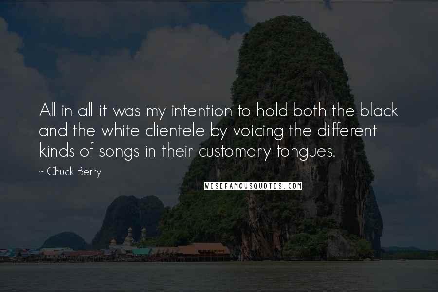 Chuck Berry Quotes: All in all it was my intention to hold both the black and the white clientele by voicing the different kinds of songs in their customary tongues.