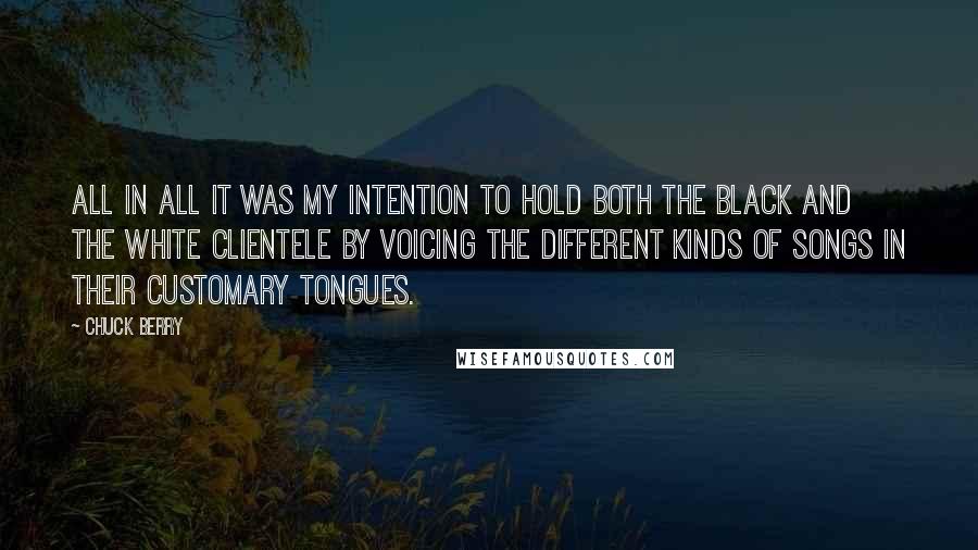 Chuck Berry Quotes: All in all it was my intention to hold both the black and the white clientele by voicing the different kinds of songs in their customary tongues.