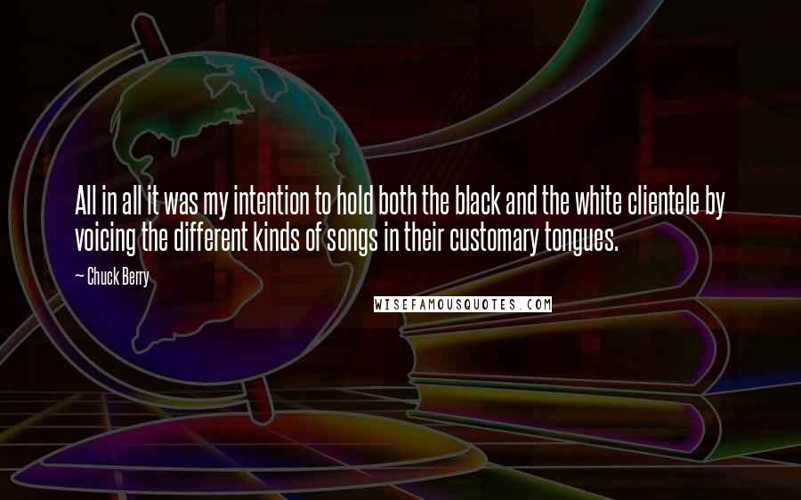 Chuck Berry Quotes: All in all it was my intention to hold both the black and the white clientele by voicing the different kinds of songs in their customary tongues.