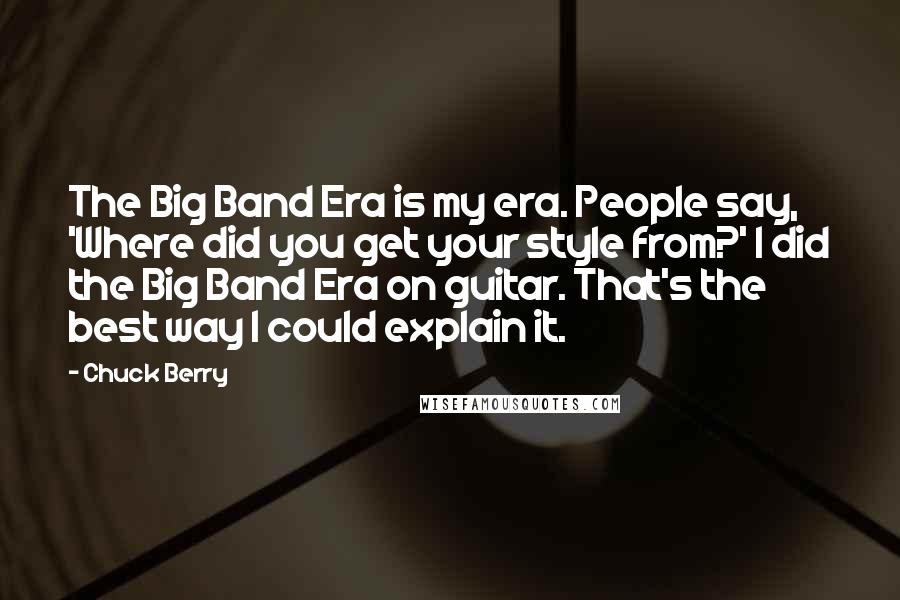 Chuck Berry Quotes: The Big Band Era is my era. People say, 'Where did you get your style from?' I did the Big Band Era on guitar. That's the best way I could explain it.