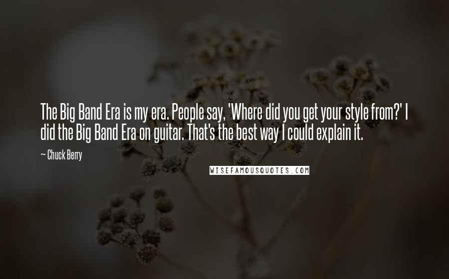 Chuck Berry Quotes: The Big Band Era is my era. People say, 'Where did you get your style from?' I did the Big Band Era on guitar. That's the best way I could explain it.