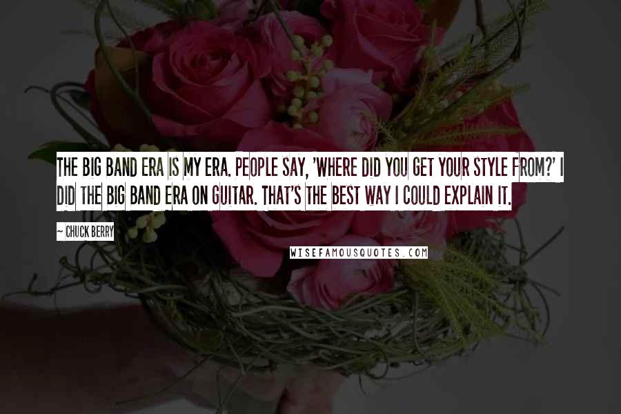 Chuck Berry Quotes: The Big Band Era is my era. People say, 'Where did you get your style from?' I did the Big Band Era on guitar. That's the best way I could explain it.