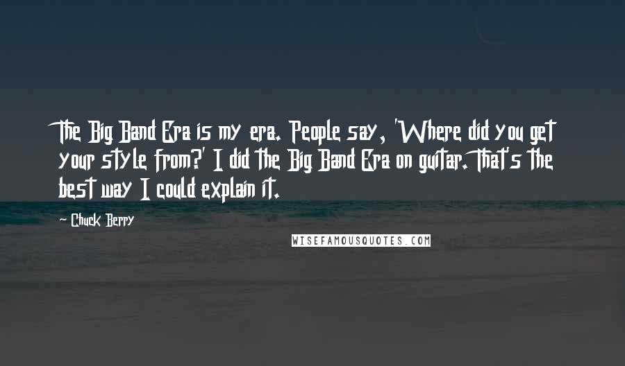 Chuck Berry Quotes: The Big Band Era is my era. People say, 'Where did you get your style from?' I did the Big Band Era on guitar. That's the best way I could explain it.