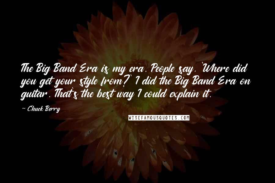Chuck Berry Quotes: The Big Band Era is my era. People say, 'Where did you get your style from?' I did the Big Band Era on guitar. That's the best way I could explain it.
