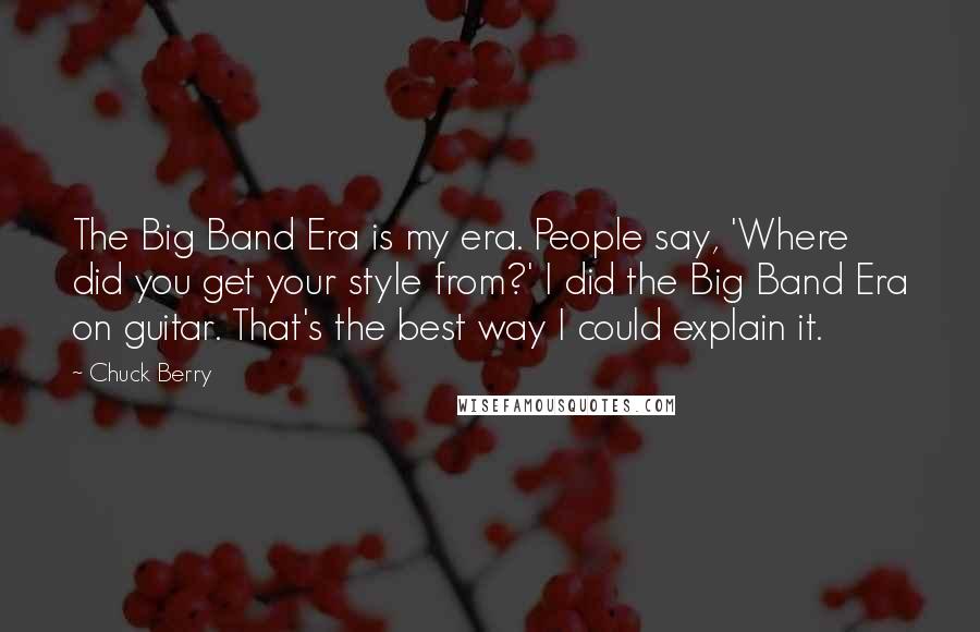 Chuck Berry Quotes: The Big Band Era is my era. People say, 'Where did you get your style from?' I did the Big Band Era on guitar. That's the best way I could explain it.