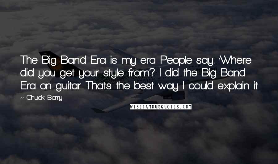 Chuck Berry Quotes: The Big Band Era is my era. People say, 'Where did you get your style from?' I did the Big Band Era on guitar. That's the best way I could explain it.