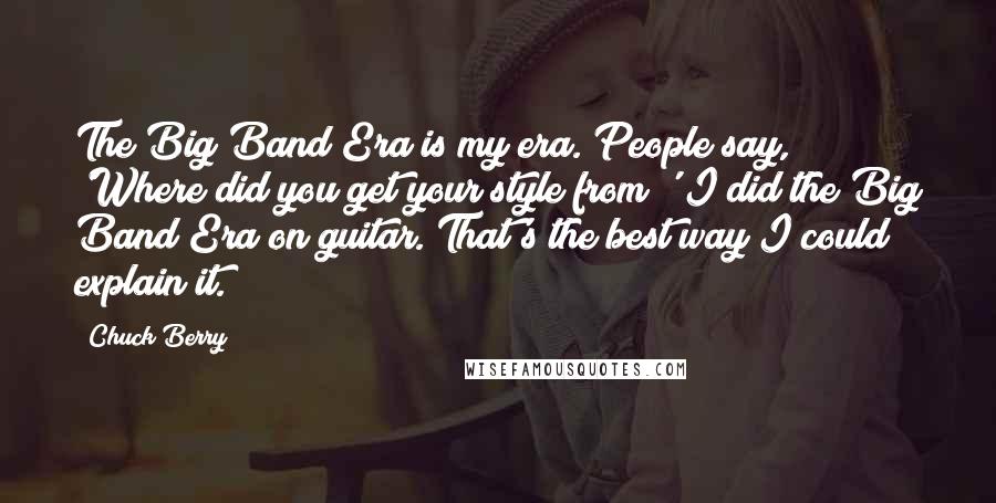 Chuck Berry Quotes: The Big Band Era is my era. People say, 'Where did you get your style from?' I did the Big Band Era on guitar. That's the best way I could explain it.