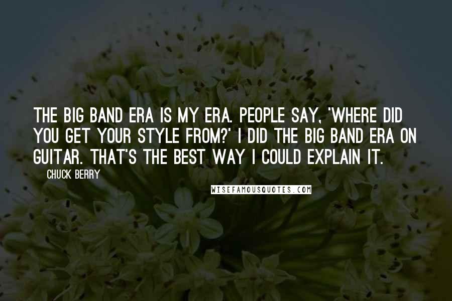 Chuck Berry Quotes: The Big Band Era is my era. People say, 'Where did you get your style from?' I did the Big Band Era on guitar. That's the best way I could explain it.