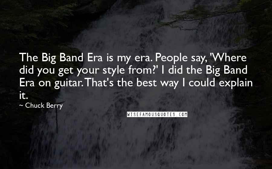 Chuck Berry Quotes: The Big Band Era is my era. People say, 'Where did you get your style from?' I did the Big Band Era on guitar. That's the best way I could explain it.