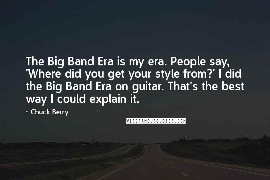 Chuck Berry Quotes: The Big Band Era is my era. People say, 'Where did you get your style from?' I did the Big Band Era on guitar. That's the best way I could explain it.