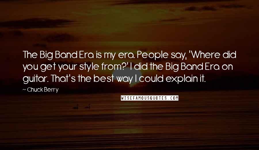 Chuck Berry Quotes: The Big Band Era is my era. People say, 'Where did you get your style from?' I did the Big Band Era on guitar. That's the best way I could explain it.