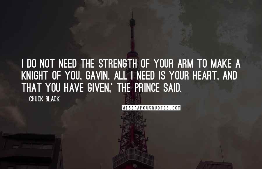 Chuck Black Quotes: I do not need the strength of your arm to make a knight of you, Gavin. All I need is your heart, and that you have given,' the Prince said.