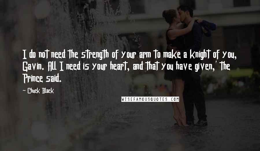 Chuck Black Quotes: I do not need the strength of your arm to make a knight of you, Gavin. All I need is your heart, and that you have given,' the Prince said.