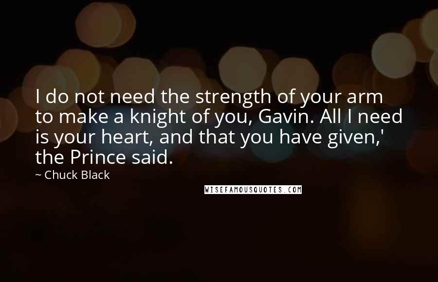 Chuck Black Quotes: I do not need the strength of your arm to make a knight of you, Gavin. All I need is your heart, and that you have given,' the Prince said.