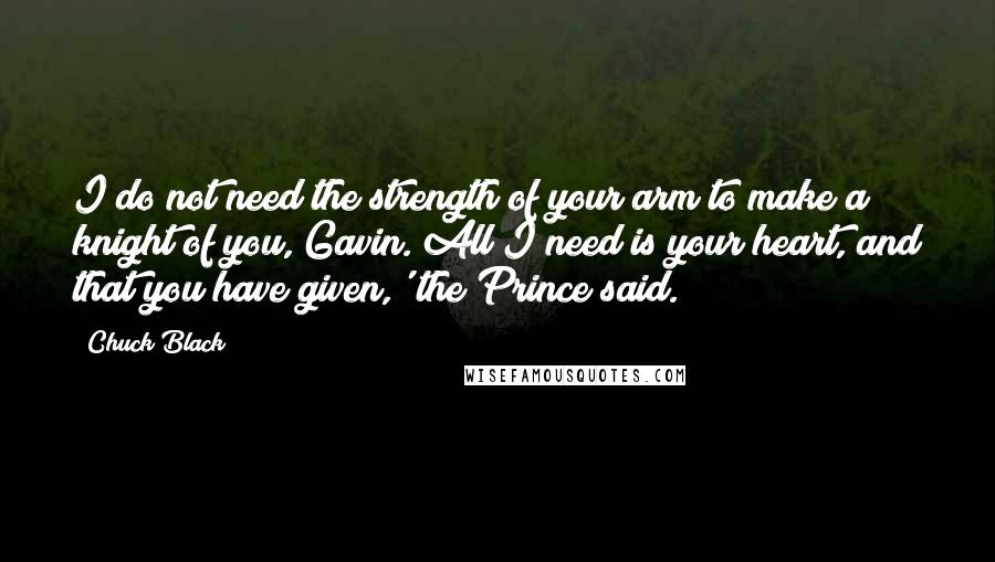 Chuck Black Quotes: I do not need the strength of your arm to make a knight of you, Gavin. All I need is your heart, and that you have given,' the Prince said.