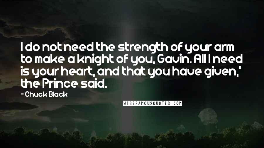 Chuck Black Quotes: I do not need the strength of your arm to make a knight of you, Gavin. All I need is your heart, and that you have given,' the Prince said.