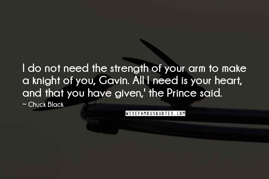 Chuck Black Quotes: I do not need the strength of your arm to make a knight of you, Gavin. All I need is your heart, and that you have given,' the Prince said.