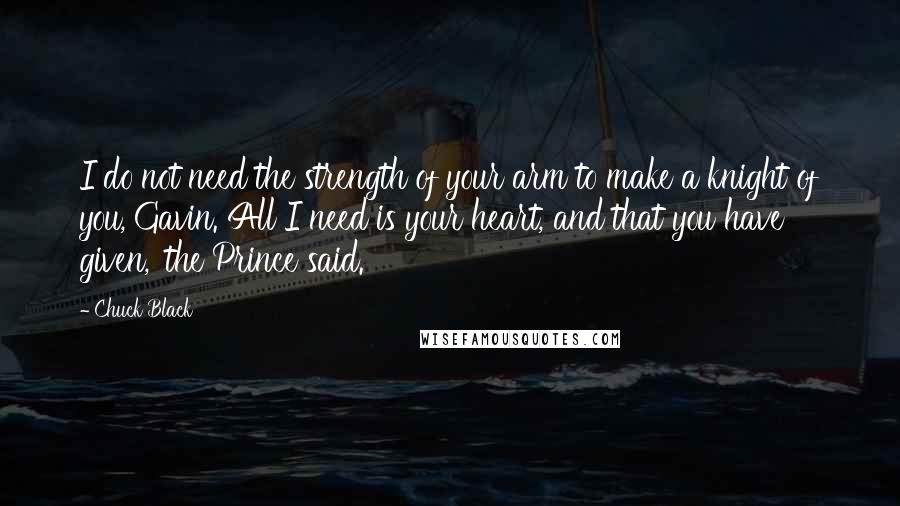 Chuck Black Quotes: I do not need the strength of your arm to make a knight of you, Gavin. All I need is your heart, and that you have given,' the Prince said.