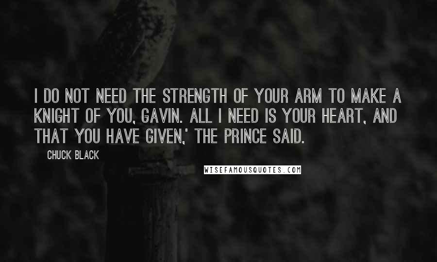 Chuck Black Quotes: I do not need the strength of your arm to make a knight of you, Gavin. All I need is your heart, and that you have given,' the Prince said.