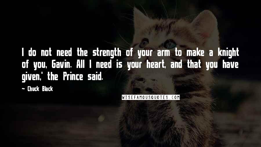 Chuck Black Quotes: I do not need the strength of your arm to make a knight of you, Gavin. All I need is your heart, and that you have given,' the Prince said.