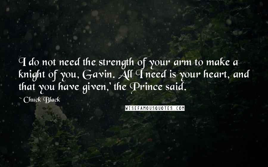 Chuck Black Quotes: I do not need the strength of your arm to make a knight of you, Gavin. All I need is your heart, and that you have given,' the Prince said.