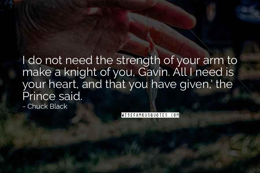 Chuck Black Quotes: I do not need the strength of your arm to make a knight of you, Gavin. All I need is your heart, and that you have given,' the Prince said.