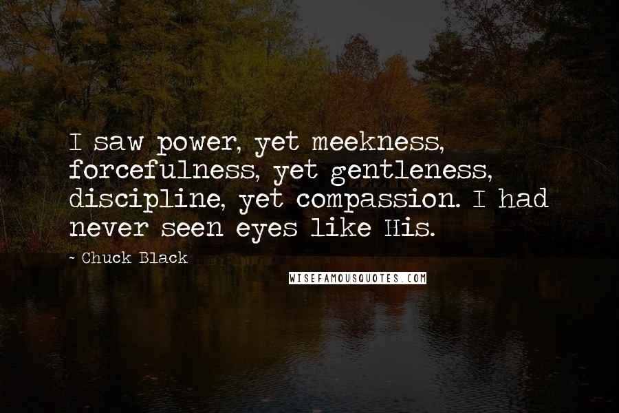 Chuck Black Quotes: I saw power, yet meekness, forcefulness, yet gentleness, discipline, yet compassion. I had never seen eyes like His.