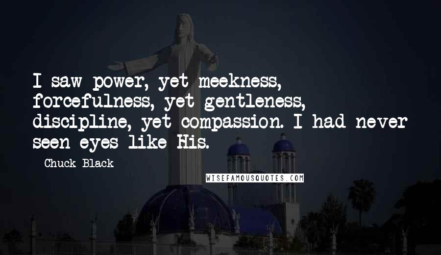 Chuck Black Quotes: I saw power, yet meekness, forcefulness, yet gentleness, discipline, yet compassion. I had never seen eyes like His.