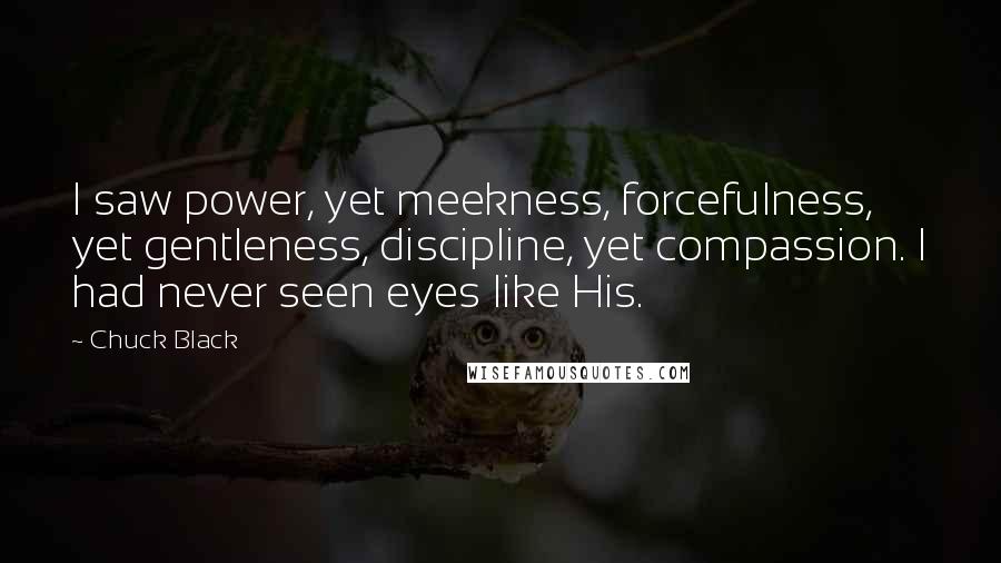 Chuck Black Quotes: I saw power, yet meekness, forcefulness, yet gentleness, discipline, yet compassion. I had never seen eyes like His.