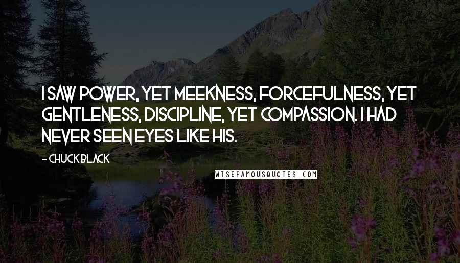 Chuck Black Quotes: I saw power, yet meekness, forcefulness, yet gentleness, discipline, yet compassion. I had never seen eyes like His.